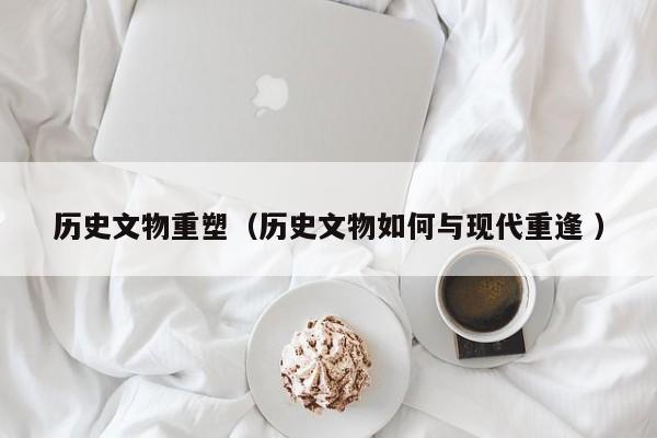 历史文物重塑（历史文物如何与现代重逢 ）